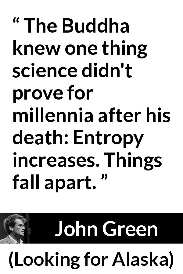 John Green quote about disorder from Looking for Alaska - The Buddha knew one thing science didn't prove for millennia after his death: Entropy increases. Things fall apart.