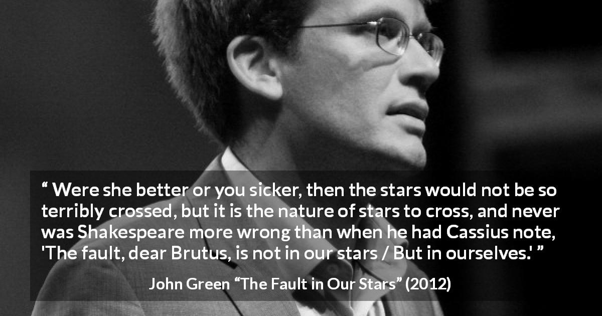 John Green quote about fate from The Fault in Our Stars - Were she better or you sicker, then the stars would not be so terribly crossed, but it is the nature of stars to cross, and never was Shakespeare more wrong than when he had Cassius note, 'The fault, dear Brutus, is not in our stars / But in ourselves.'