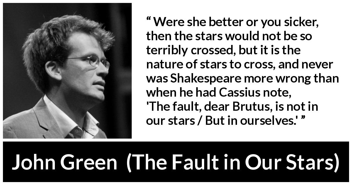 John Green quote about fate from The Fault in Our Stars - Were she better or you sicker, then the stars would not be so terribly crossed, but it is the nature of stars to cross, and never was Shakespeare more wrong than when he had Cassius note, 'The fault, dear Brutus, is not in our stars / But in ourselves.'
