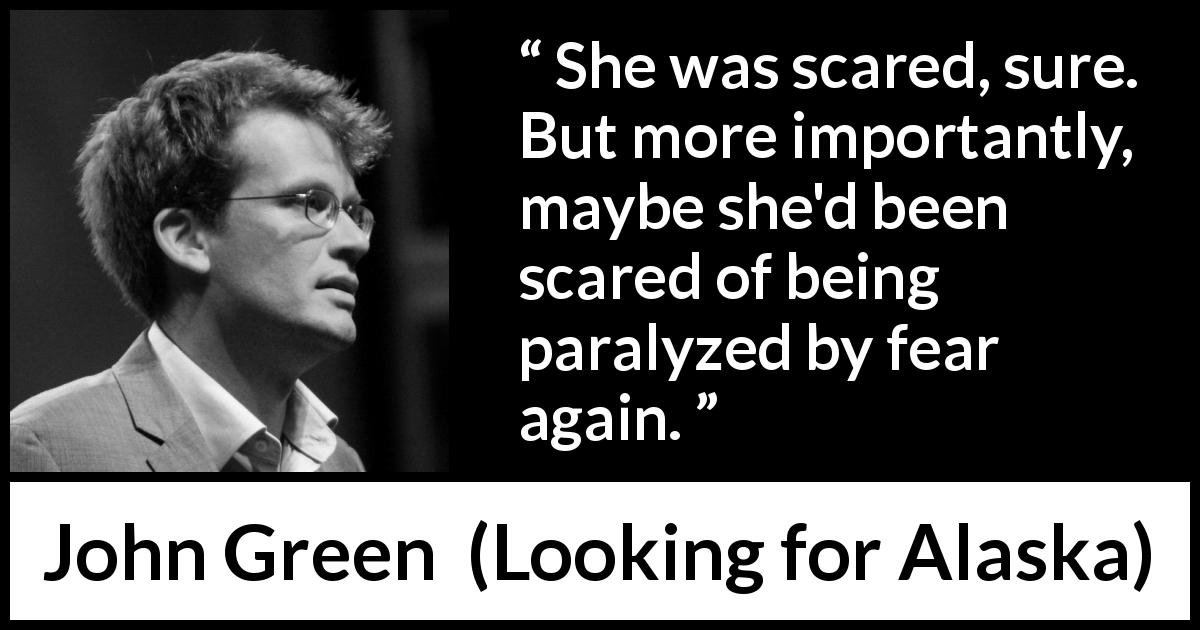 John Green quote about fear from Looking for Alaska - She was scared, sure. But more importantly, maybe she'd been scared of being paralyzed by fear again.