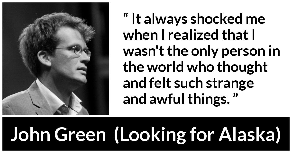 John Green quote about feeling from Looking for Alaska - It always shocked me when I realized that I wasn't the only person in the world who thought and felt such strange and awful things.