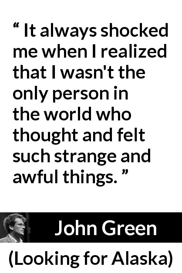 John Green quote about feeling from Looking for Alaska - It always shocked me when I realized that I wasn't the only person in the world who thought and felt such strange and awful things.
