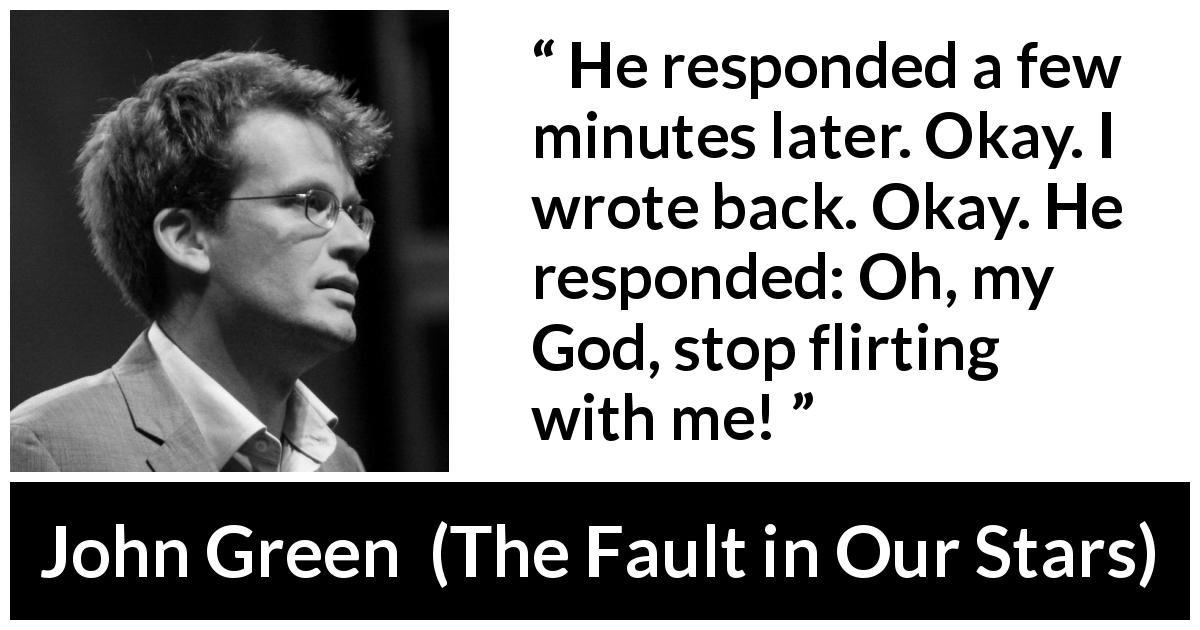 John Green quote about flirting from The Fault in Our Stars - He responded a few minutes later. Okay. I wrote back. Okay. He responded: Oh, my God, stop flirting with me!