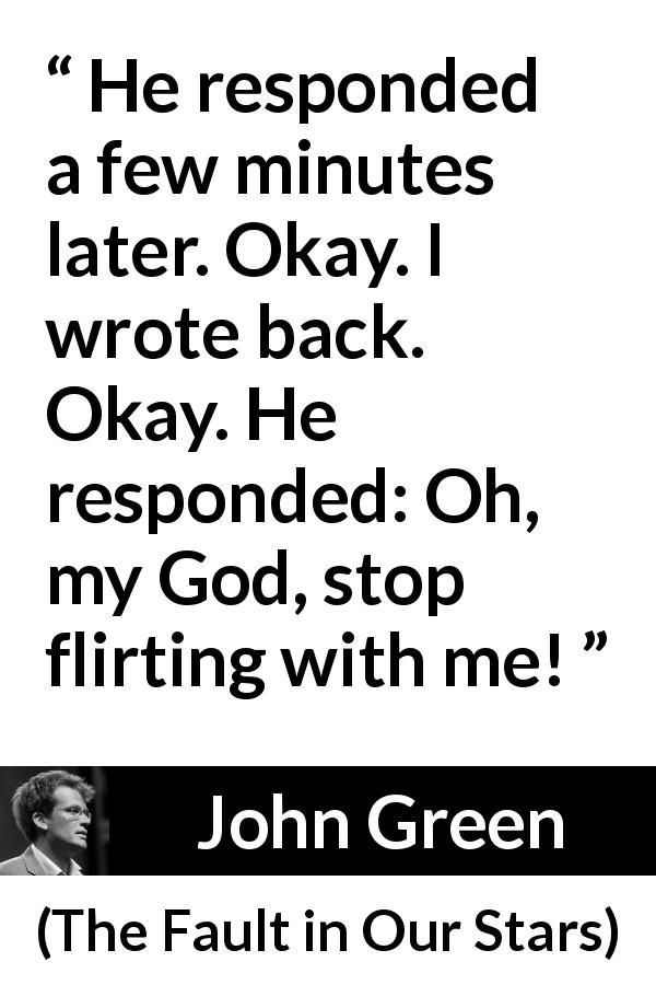 John Green quote about flirting from The Fault in Our Stars - He responded a few minutes later. Okay. I wrote back. Okay. He responded: Oh, my God, stop flirting with me!