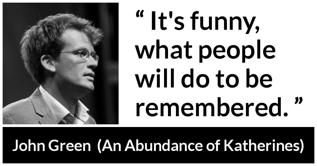 John Green quote about forgetting from An Abundance of Katherines - It's funny, what people will do to be remembered.