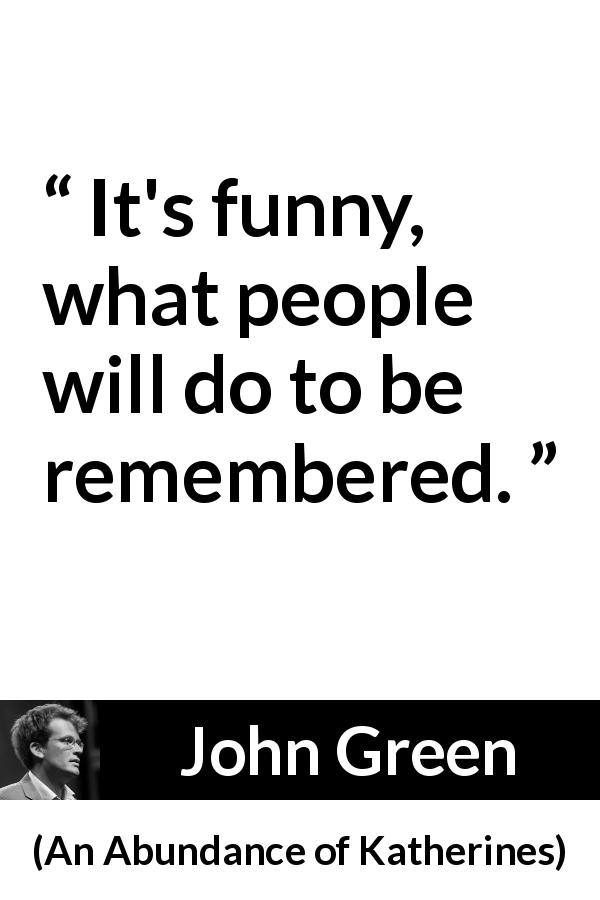 John Green quote about forgetting from An Abundance of Katherines - It's funny, what people will do to be remembered.