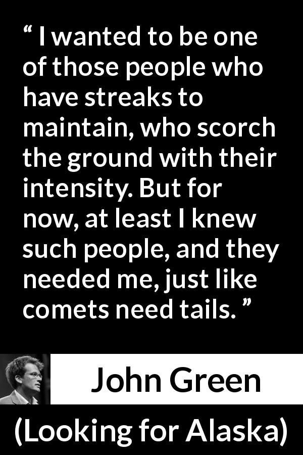 John Green quote about friendship from Looking for Alaska - I wanted to be one of those people who have streaks to maintain, who scorch the ground with their intensity. But for now, at least I knew such people, and they needed me, just like comets need tails.