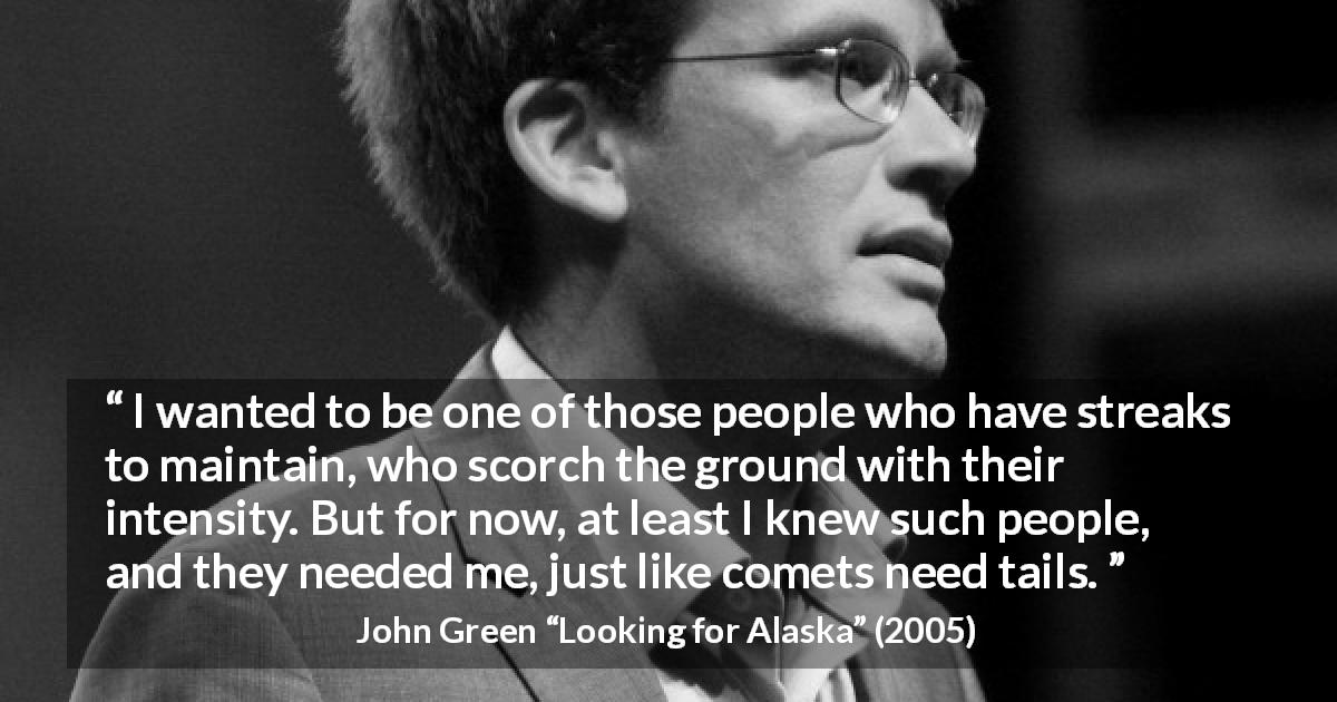 John Green quote about friendship from Looking for Alaska - I wanted to be one of those people who have streaks to maintain, who scorch the ground with their intensity. But for now, at least I knew such people, and they needed me, just like comets need tails.