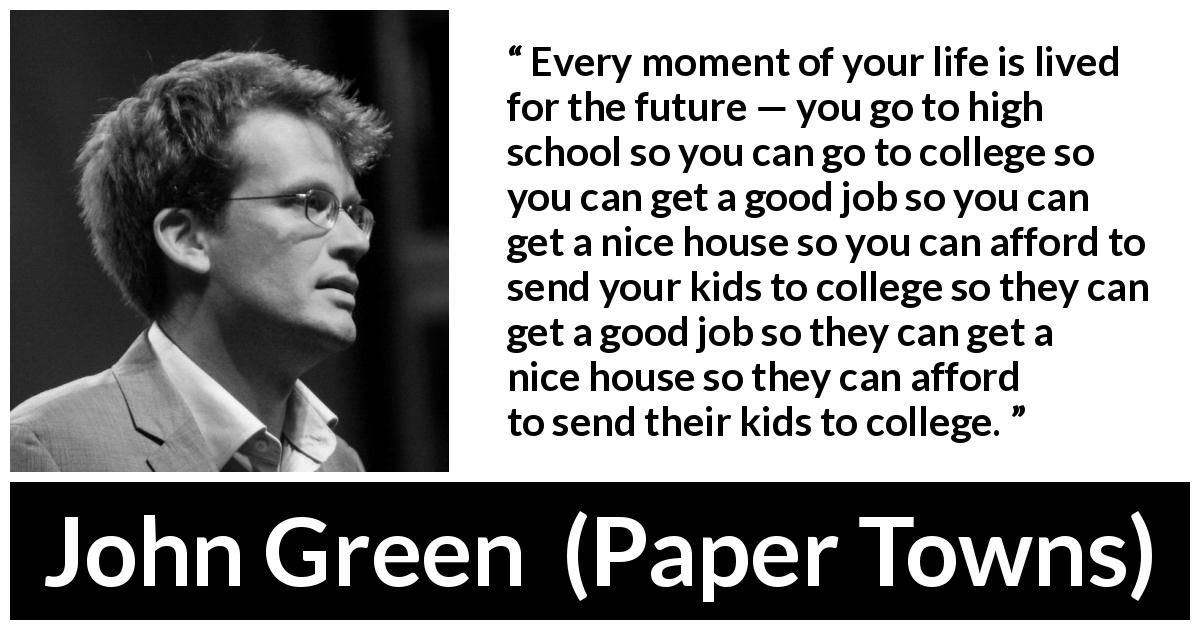 John Green quote about future from Paper Towns - Every moment of your life is lived for the future — you go to high school so you can go to college so you can get a good job so you can get a nice house so you can afford to send your kids to college so they can get a good job so they can get a nice house so they can afford to send their kids to college.