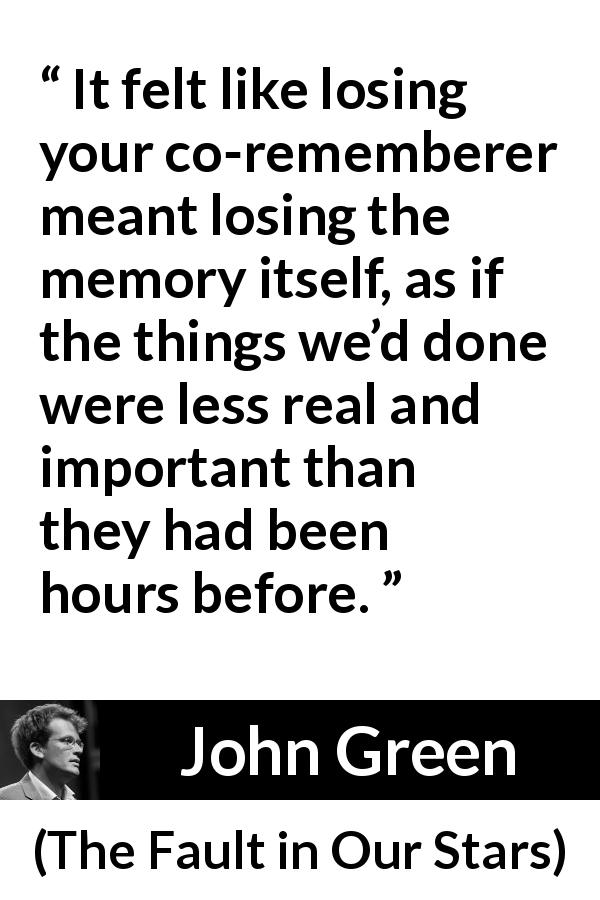 John Green quote about grief from The Fault in Our Stars - It felt like losing your co-rememberer meant losing the memory itself, as if the things we’d done were less real and important than they had been hours before.