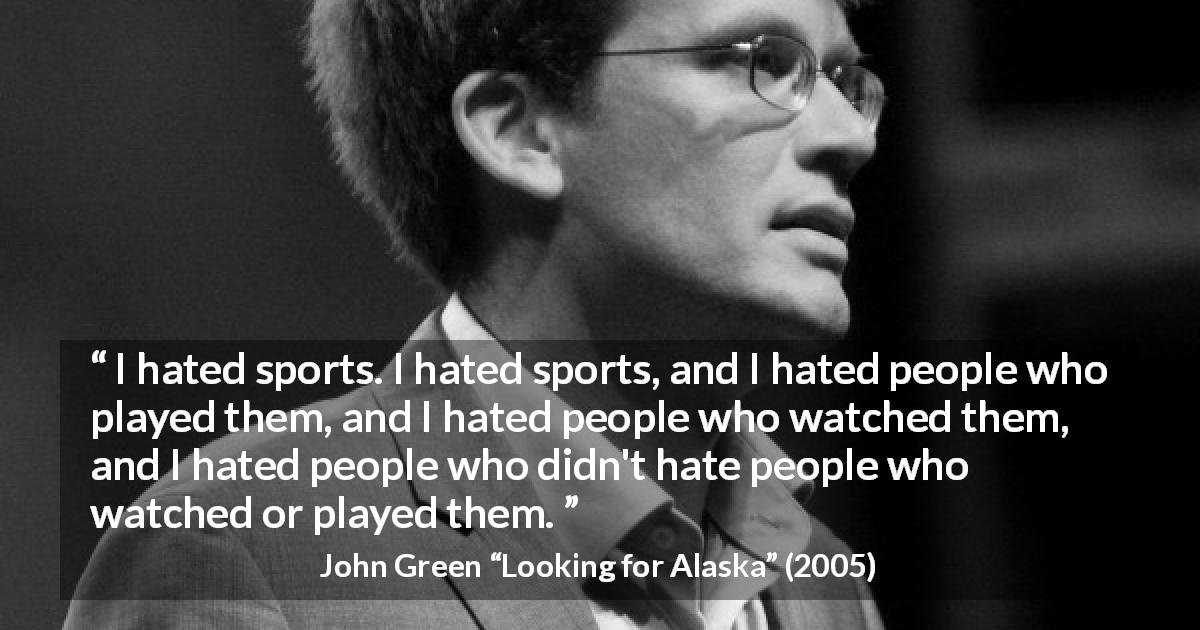 John Green quote about hate from Looking for Alaska - I hated sports. I hated sports, and I hated people who played them, and I hated people who watched them, and I hated people who didn't hate people who watched or played them.