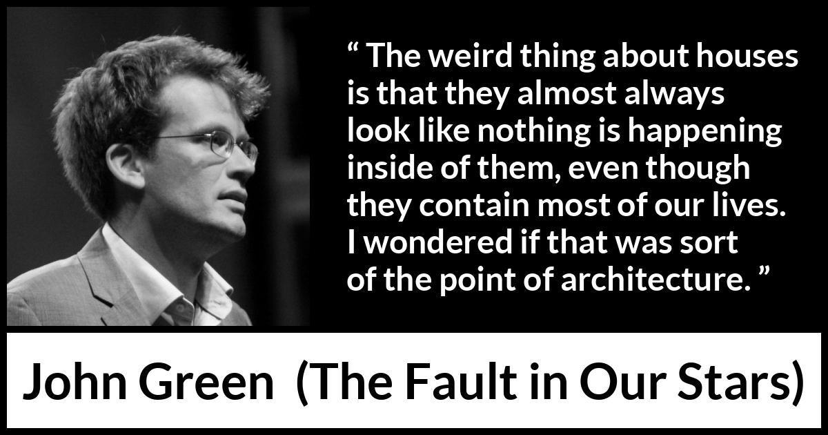 John Green quote about house from The Fault in Our Stars - The weird thing about houses is that they almost always look like nothing is happening inside of them, even though they contain most of our lives. I wondered if that was sort of the point of architecture.