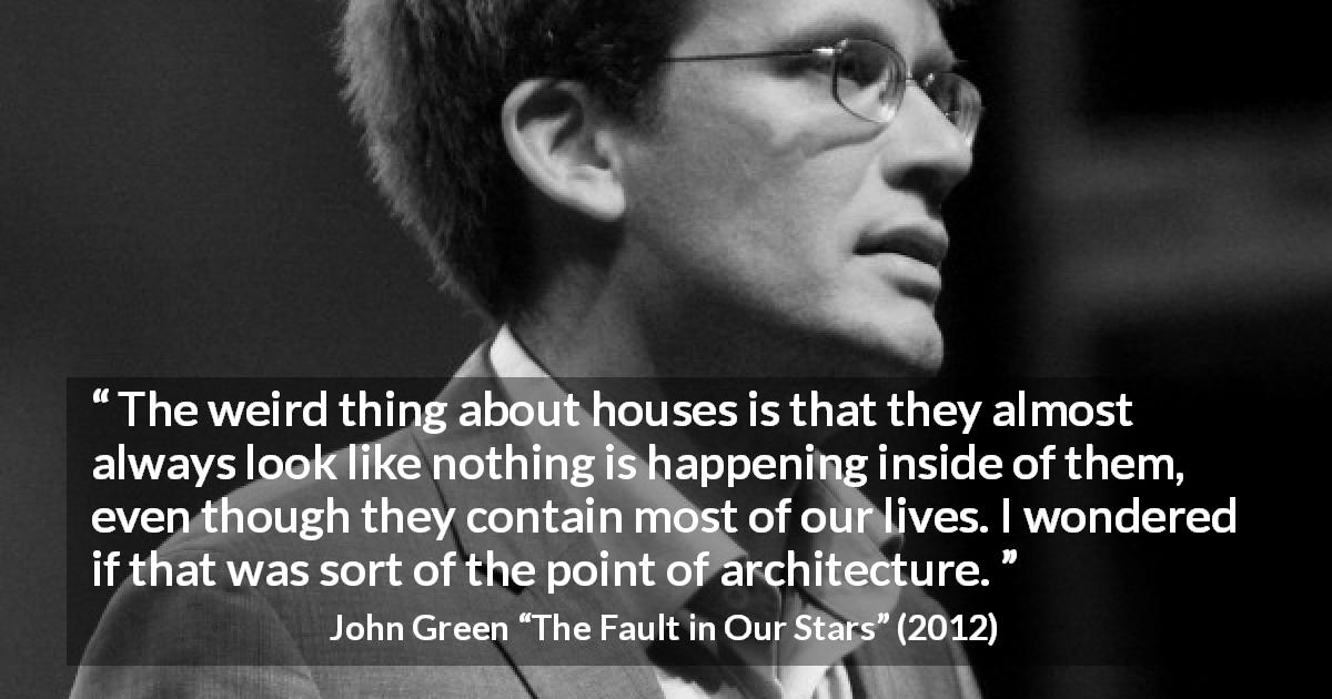 John Green quote about house from The Fault in Our Stars - The weird thing about houses is that they almost always look like nothing is happening inside of them, even though they contain most of our lives. I wondered if that was sort of the point of architecture.