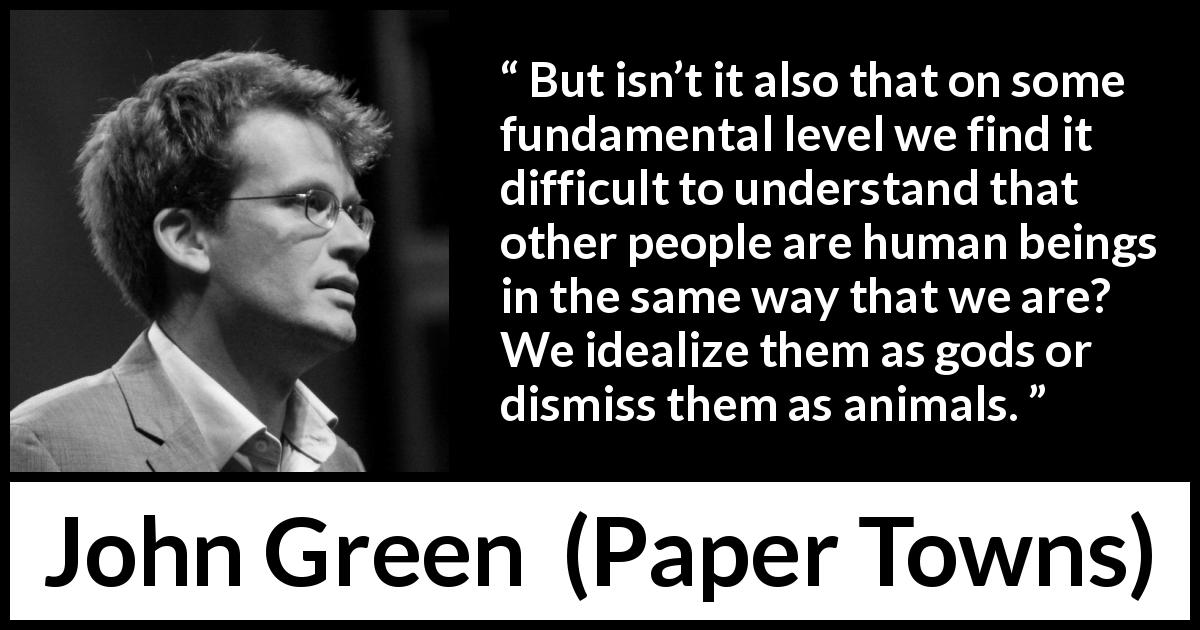 John Green quote about humanity from Paper Towns - But isn’t it also that on some fundamental level we find it difficult to understand that other people are human beings in the same way that we are? We idealize them as gods or dismiss them as animals.