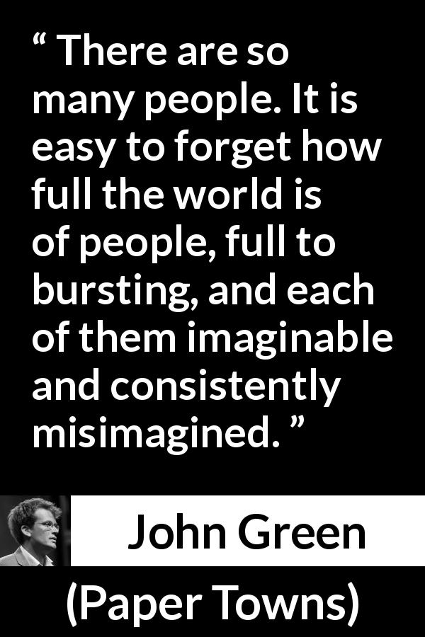 John Green quote about imagination from Paper Towns - There are so many people. It is easy to forget how full the world is of people, full to bursting, and each of them imaginable and consistently misimagined.