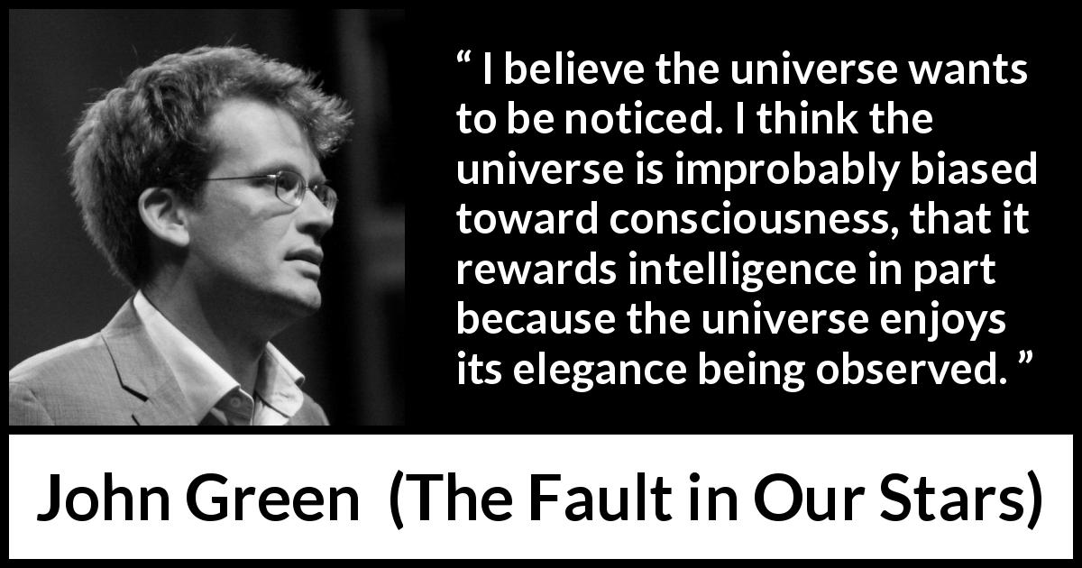 John Green quote about intelligence from The Fault in Our Stars - I believe the universe wants to be noticed. I think the universe is improbably biased toward consciousness, that it rewards intelligence in part because the universe enjoys its elegance being observed.