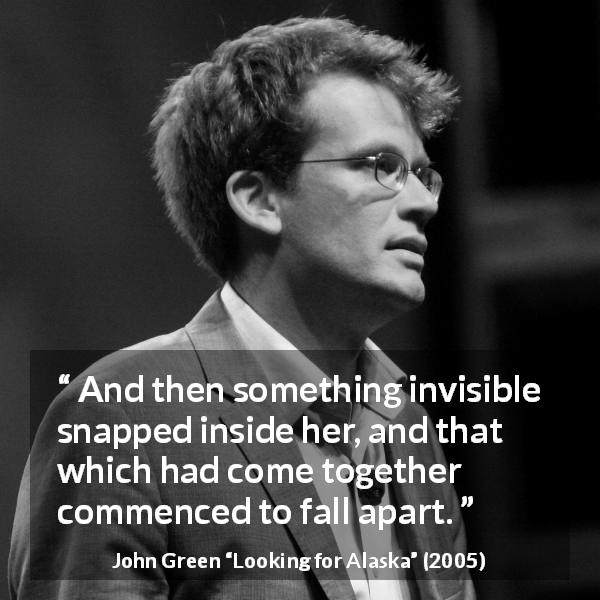 John Green quote about invisible from Looking for Alaska - And then something invisible snapped inside her, and that which had come together commenced to fall apart.