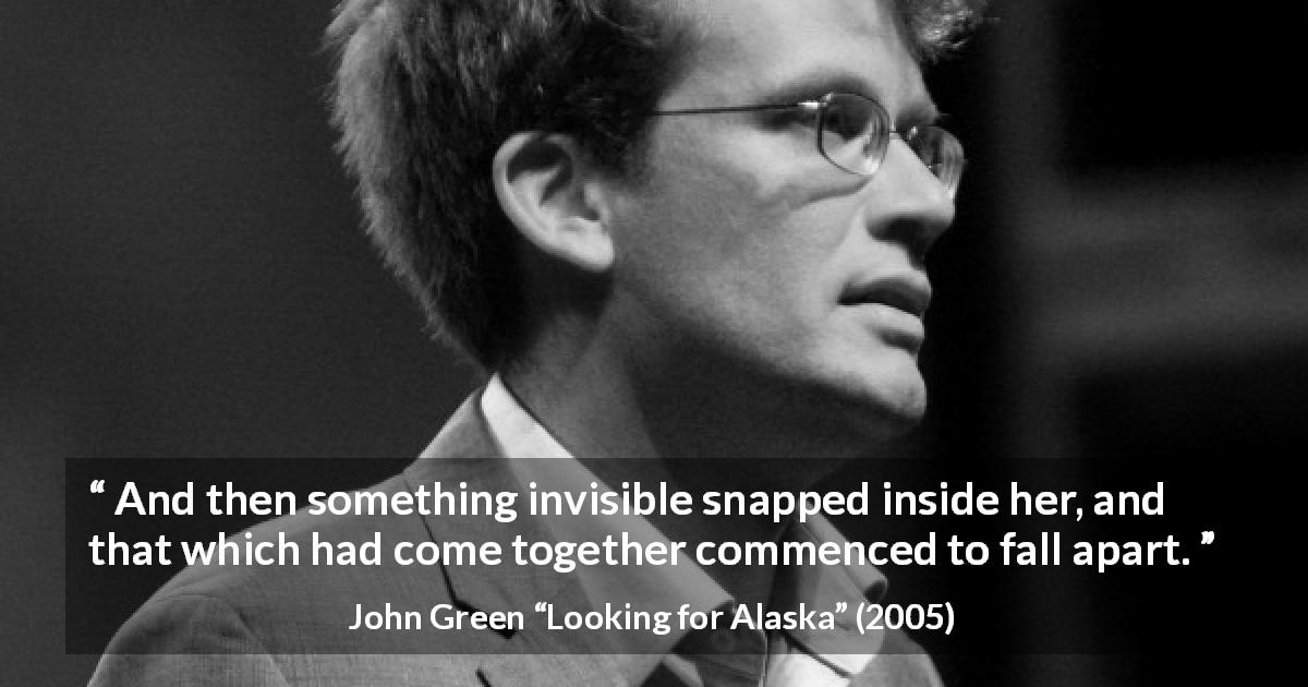 John Green quote about invisible from Looking for Alaska - And then something invisible snapped inside her, and that which had come together commenced to fall apart.