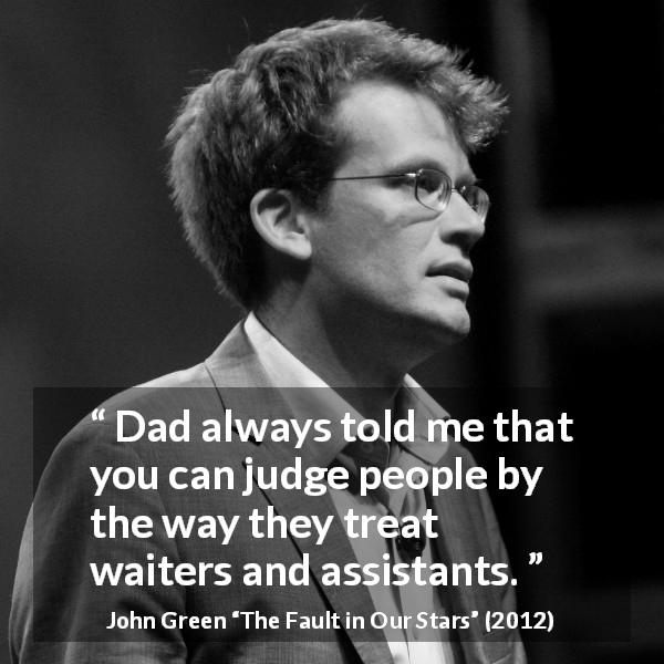 John Green quote about kindness from The Fault in Our Stars - Dad always told me that you can judge people by the way they treat waiters and assistants.