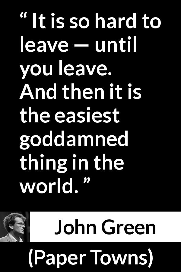 John Green quote about leaving from Paper Towns - It is so hard to leave — until you leave. And then it is the easiest goddamned thing in the world.