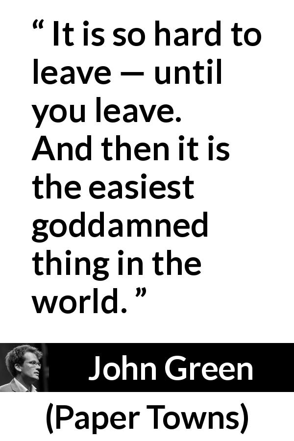 John Green quote about leaving from Paper Towns - It is so hard to leave — until you leave. And then it is the easiest goddamned thing in the world.