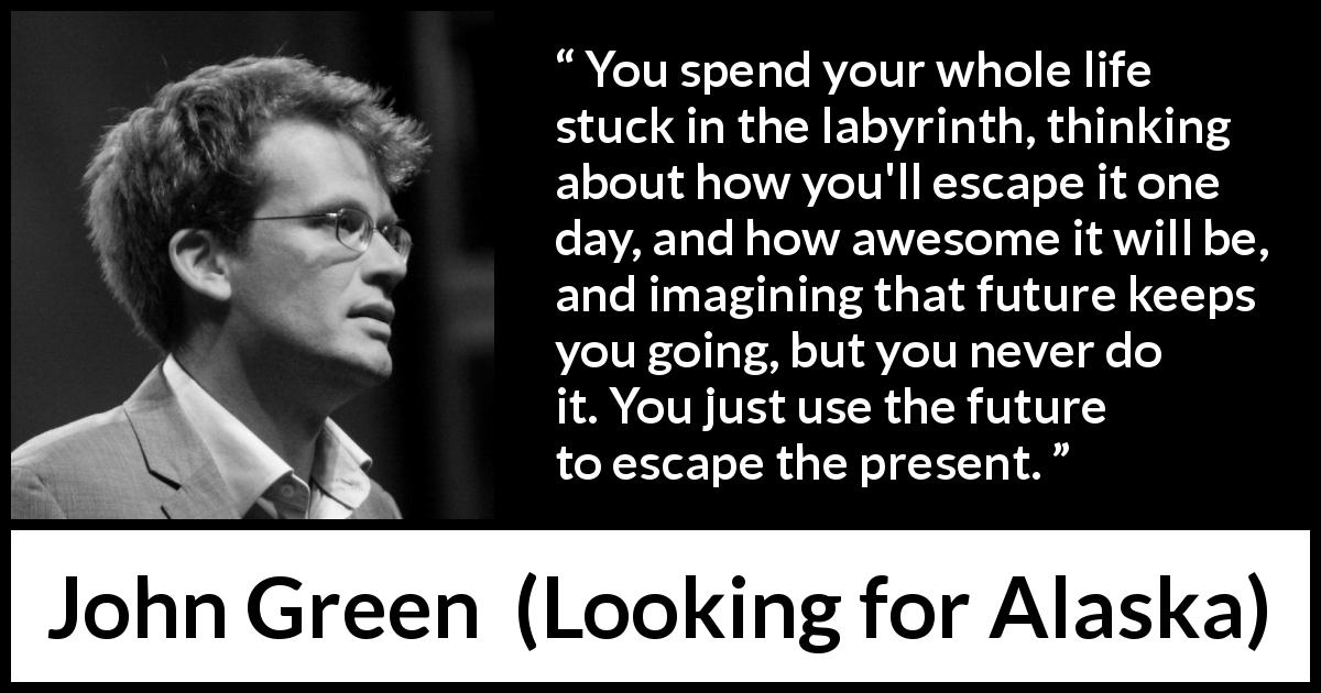 John Green quote about life from Looking for Alaska - You spend your whole life stuck in the labyrinth, thinking about how you'll escape it one day, and how awesome it will be, and imagining that future keeps you going, but you never do it. You just use the future to escape the present.