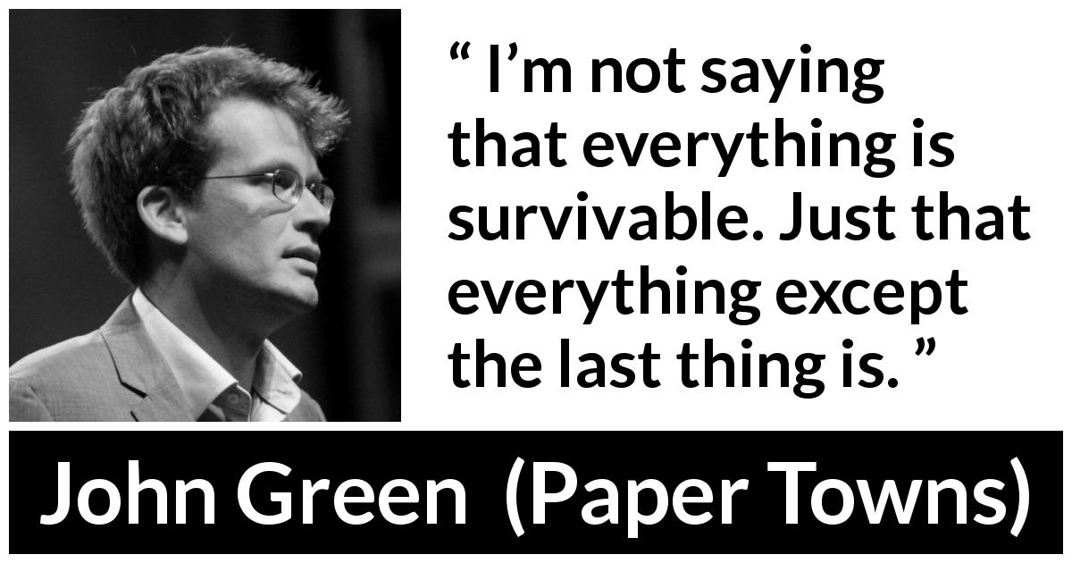 John Green quote about life from Paper Towns - I’m not saying that everything is survivable. Just that everything except the last thing is.