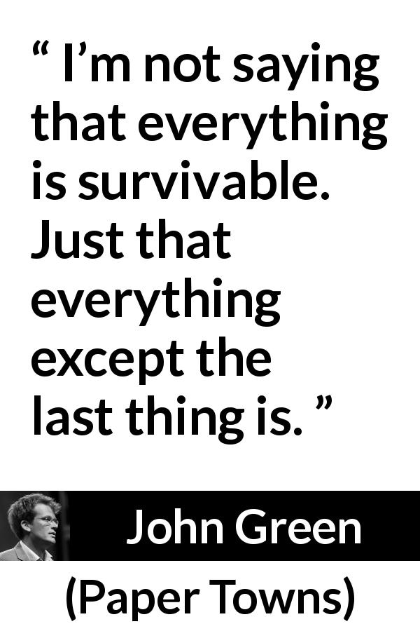 John Green quote about life from Paper Towns - I’m not saying that everything is survivable. Just that everything except the last thing is.