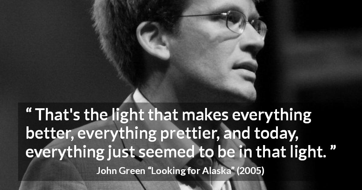 John Green quote about light from Looking for Alaska - That's the light that makes everything better, everything prettier, and today, everything just seemed to be in that light.