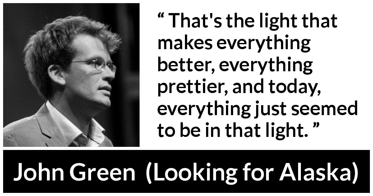 John Green quote about light from Looking for Alaska - That's the light that makes everything better, everything prettier, and today, everything just seemed to be in that light.