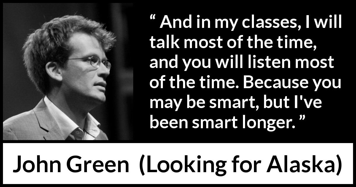 John Green quote about listening from Looking for Alaska - And in my classes, I will talk most of the time, and you will listen most of the time. Because you may be smart, but I've been smart longer.