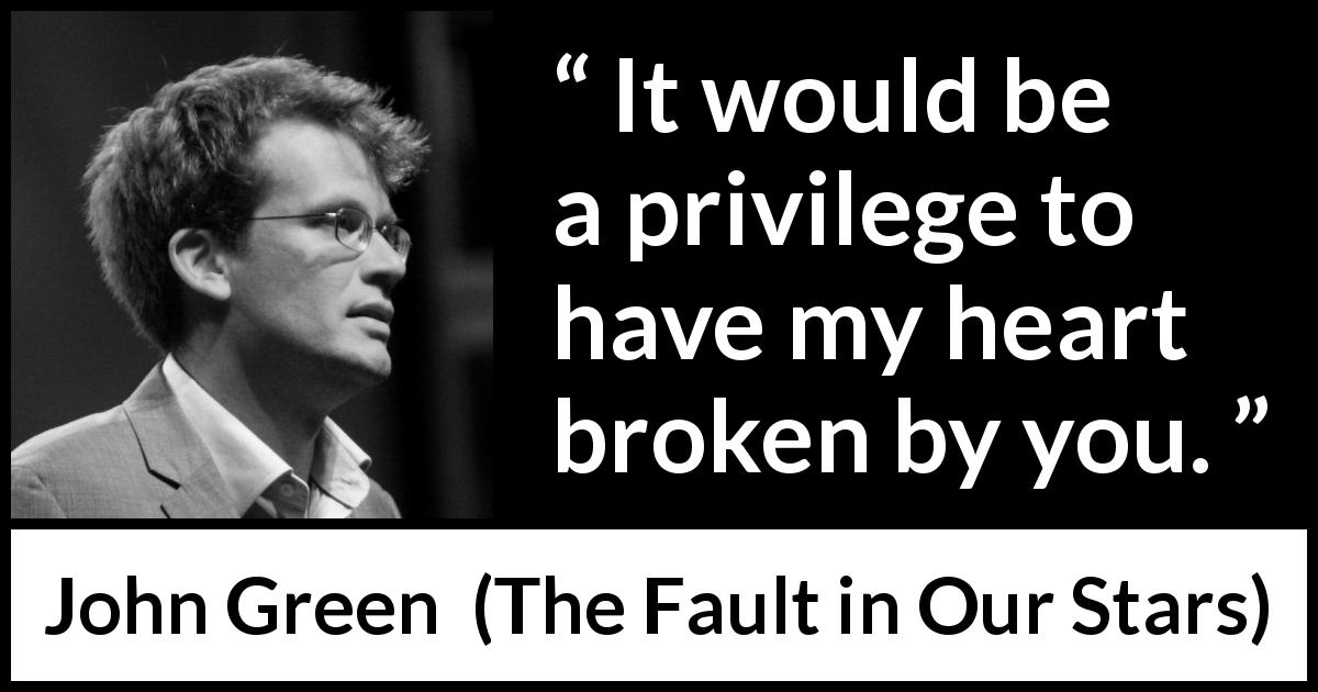John Green quote about love from The Fault in Our Stars - It would be a privilege to have my heart broken by you.