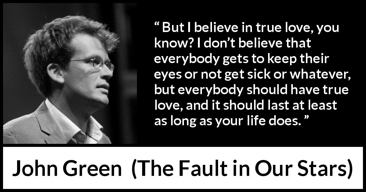 John Green quote about love from The Fault in Our Stars - But I believe in true love, you know? I don’t believe that everybody gets to keep their eyes or not get sick or whatever, but everybody should have true love, and it should last at least as long as your life does.