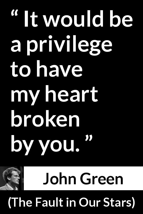 John Green quote about love from The Fault in Our Stars - It would be a privilege to have my heart broken by you.