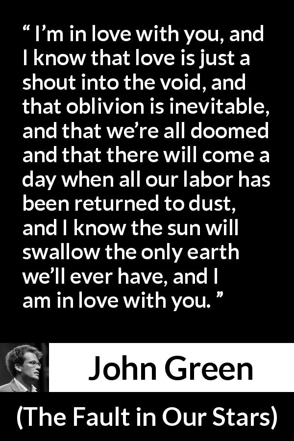John Green quote about love from The Fault in Our Stars - I’m in love with you, and I know that love is just a shout into the void, and that oblivion is inevitable, and that we’re all doomed and that there will come a day when all our labor has been returned to dust, and I know the sun will swallow the only earth we’ll ever have, and I am in love with you.