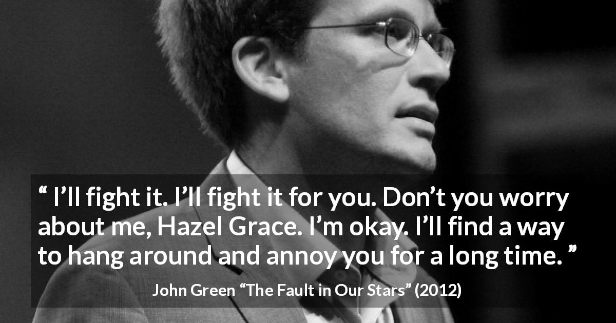 John Green quote about love from The Fault in Our Stars - I’ll fight it. I’ll fight it for you. Don’t you worry about me, Hazel Grace. I’m okay. I’ll find a way to hang around and annoy you for a long time.