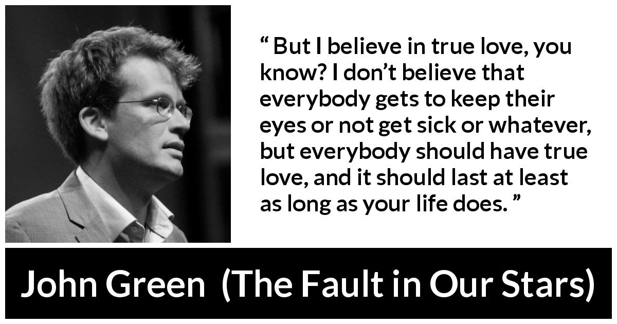 John Green quote about love from The Fault in Our Stars - But I believe in true love, you know? I don’t believe that everybody gets to keep their eyes or not get sick or whatever, but everybody should have true love, and it should last at least as long as your life does.
