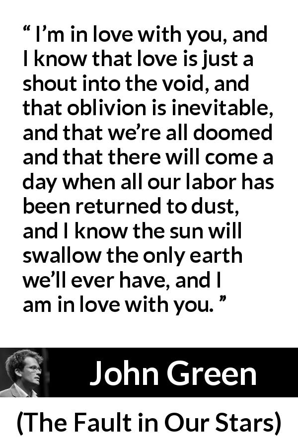 John Green quote about love from The Fault in Our Stars - I’m in love with you, and I know that love is just a shout into the void, and that oblivion is inevitable, and that we’re all doomed and that there will come a day when all our labor has been returned to dust, and I know the sun will swallow the only earth we’ll ever have, and I am in love with you.