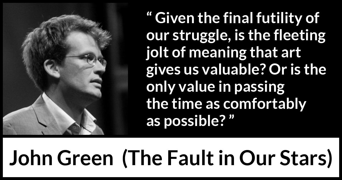 John Green quote about meaning from The Fault in Our Stars - Given the final futility of our struggle, is the fleeting jolt of meaning that art gives us valuable? Or is the only value in passing the time as comfortably as possible?