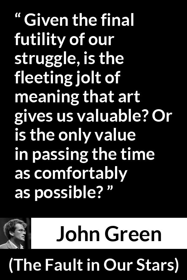 John Green quote about meaning from The Fault in Our Stars - Given the final futility of our struggle, is the fleeting jolt of meaning that art gives us valuable? Or is the only value in passing the time as comfortably as possible?