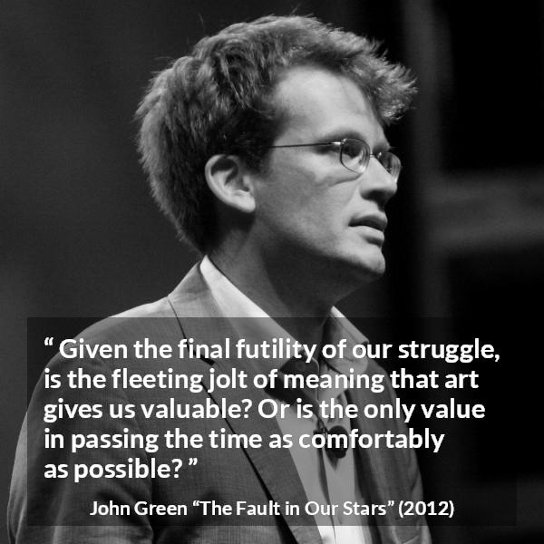 John Green quote about meaning from The Fault in Our Stars - Given the final futility of our struggle, is the fleeting jolt of meaning that art gives us valuable? Or is the only value in passing the time as comfortably as possible?