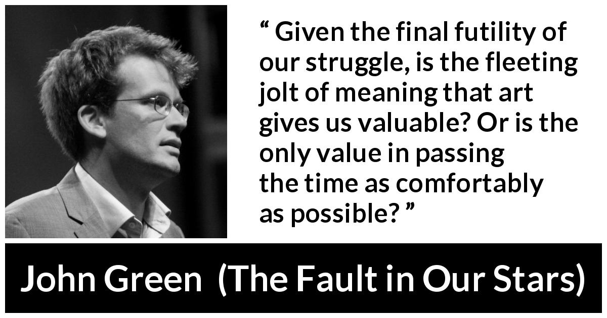 John Green quote about meaning from The Fault in Our Stars - Given the final futility of our struggle, is the fleeting jolt of meaning that art gives us valuable? Or is the only value in passing the time as comfortably as possible?