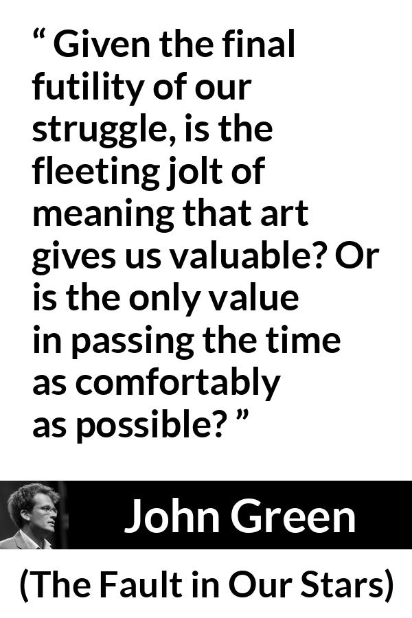 John Green quote about meaning from The Fault in Our Stars - Given the final futility of our struggle, is the fleeting jolt of meaning that art gives us valuable? Or is the only value in passing the time as comfortably as possible?