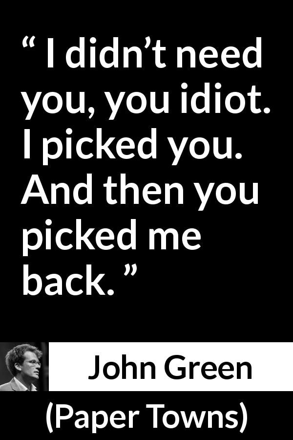 John Green quote about need from Paper Towns - I didn’t need you, you idiot. I picked you. And then you picked me back.