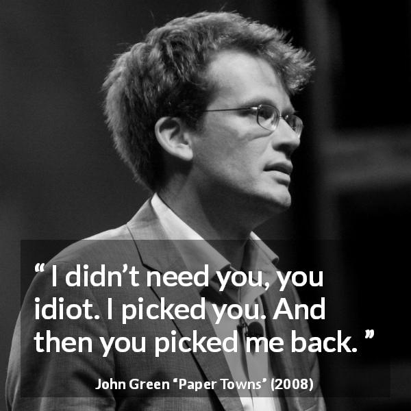 John Green quote about need from Paper Towns - I didn’t need you, you idiot. I picked you. And then you picked me back.