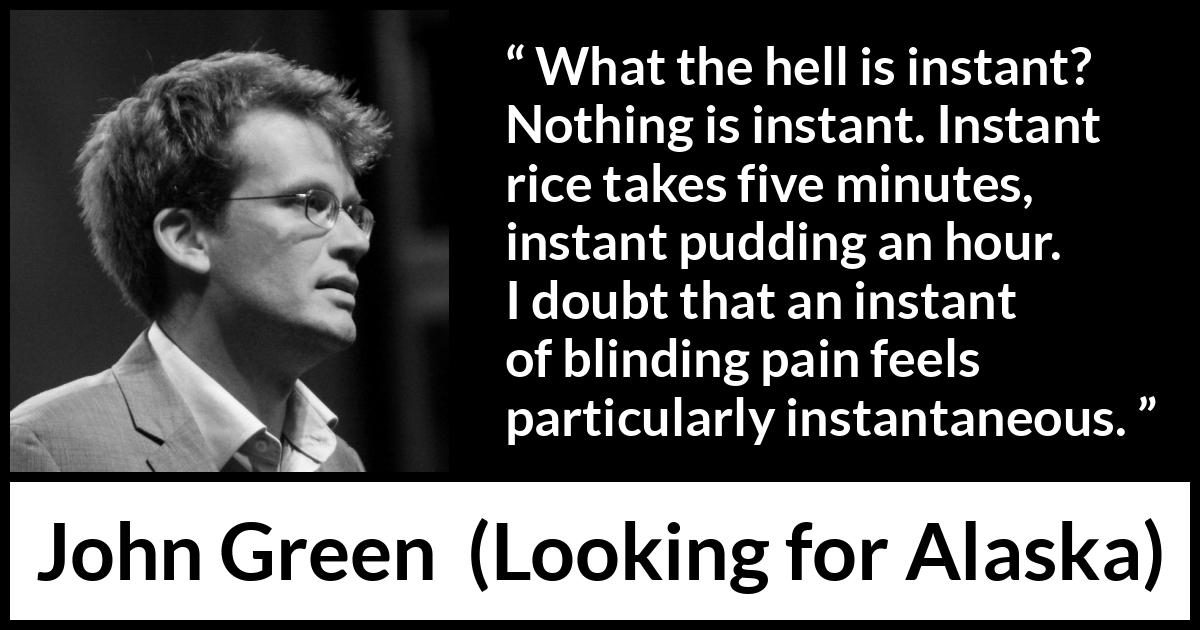 John Green quote about pain from Looking for Alaska - What the hell is instant? Nothing is instant. Instant rice takes five minutes, instant pudding an hour. I doubt that an instant of blinding pain feels particularly instantaneous.