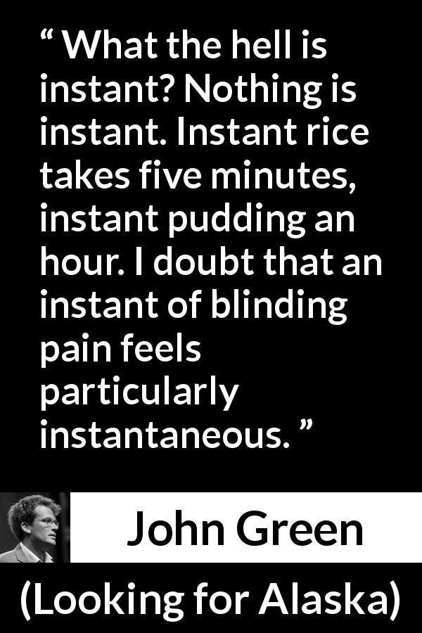 John Green quote about pain from Looking for Alaska - What the hell is instant? Nothing is instant. Instant rice takes five minutes, instant pudding an hour. I doubt that an instant of blinding pain feels particularly instantaneous.