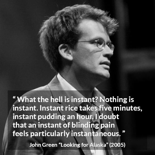 John Green quote about pain from Looking for Alaska - What the hell is instant? Nothing is instant. Instant rice takes five minutes, instant pudding an hour. I doubt that an instant of blinding pain feels particularly instantaneous.