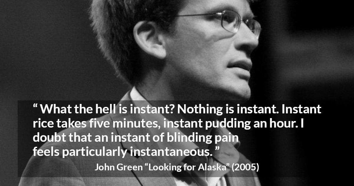 John Green quote about pain from Looking for Alaska - What the hell is instant? Nothing is instant. Instant rice takes five minutes, instant pudding an hour. I doubt that an instant of blinding pain feels particularly instantaneous.