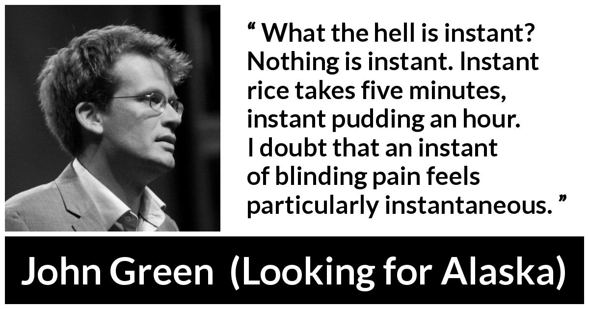 John Green quote about pain from Looking for Alaska - What the hell is instant? Nothing is instant. Instant rice takes five minutes, instant pudding an hour. I doubt that an instant of blinding pain feels particularly instantaneous.
